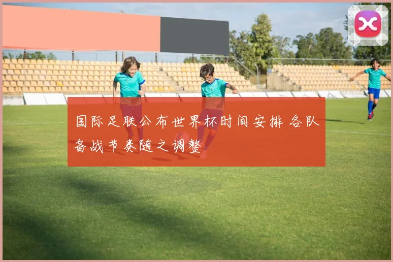 国际足联公布世界杯时间安排 各队备战节奏随之调整