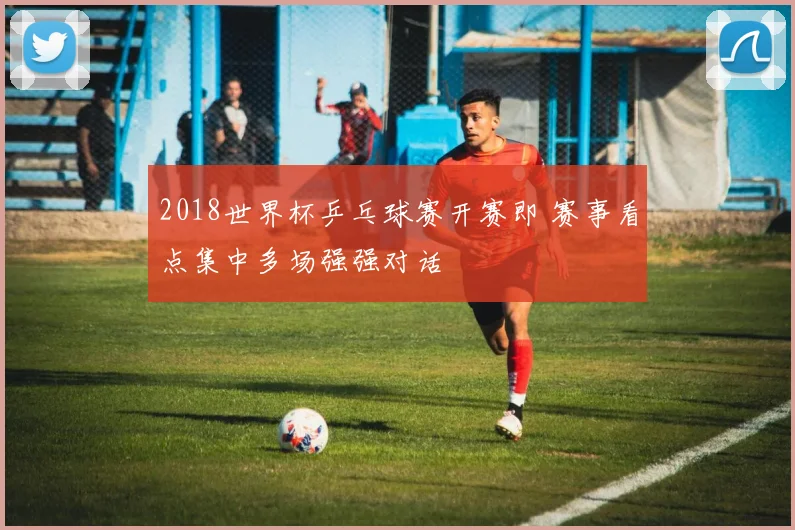 2018世界杯乒乓球赛开赛即 赛事看点集中多场强强对话