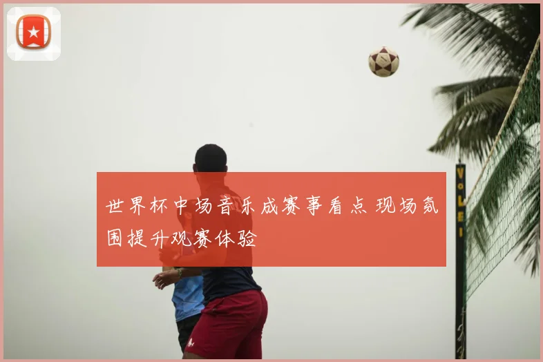 世界杯中场音乐成赛事看点 现场氛围提升观赛体验