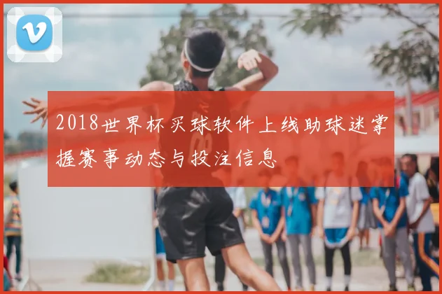 2018世界杯买球软件上线助球迷掌握赛事动态与投注信息