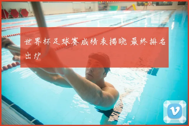 世界杯足球赛成绩表揭晓 最终排名出炉