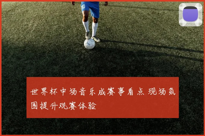 世界杯中场音乐成赛事看点 现场氛围提升观赛体验