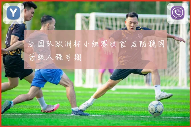 法国队欧洲杯小组赛收官 后防稳固晋级八强可期