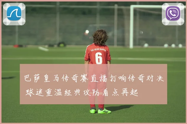 巴萨皇马传奇赛直播打响传奇对决 球迷重温经典攻防看点再起