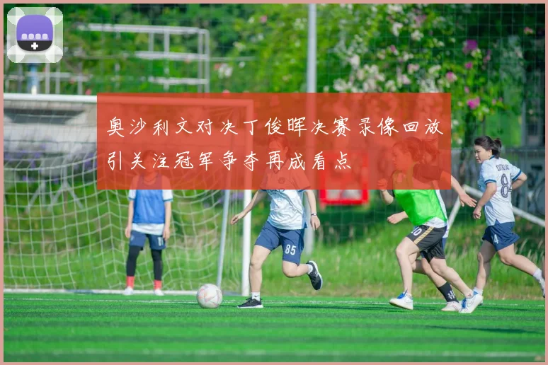 奥沙利文对决丁俊晖决赛录像回放引关注冠军争夺再成看点