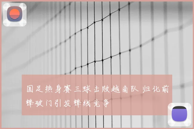 国足热身赛三球击败越南队 归化前锋破门引发锋线竞争