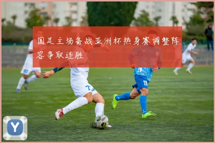 国足主场备战亚洲杯热身赛调整阵容争取连胜