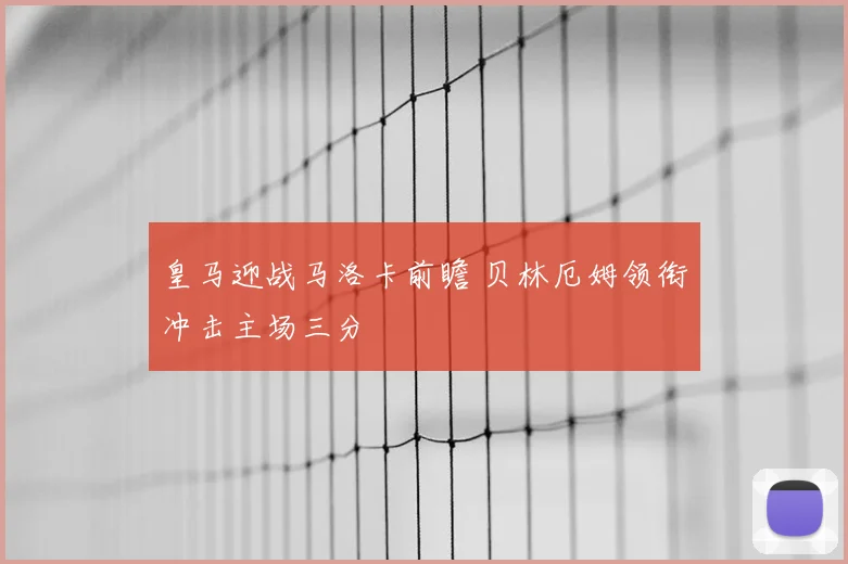 皇马迎战马洛卡前瞻 贝林厄姆领衔冲击主场三分