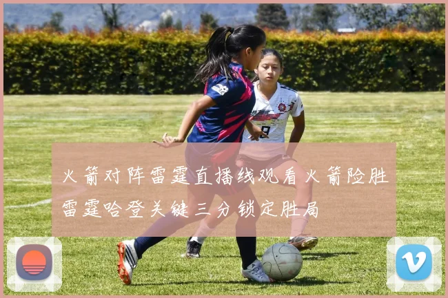 火箭对阵雷霆直播线观看火箭险胜雷霆哈登关键三分锁定胜局