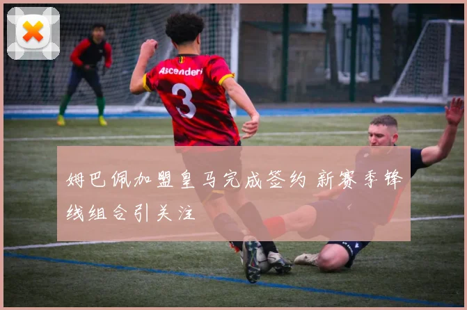 姆巴佩加盟皇马完成签约 新赛季锋线组合引关注