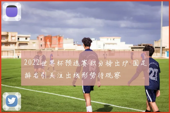 2022世界杯预选赛积分榜出炉 国足排名引关注出线形势待观察