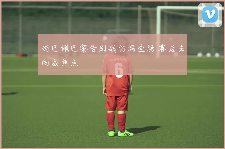 姆巴佩巴黎告别战打满全场 赛后去向成焦点