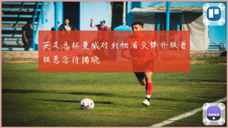 英足总杯曼城对利物浦交锋升级晋级悬念待揭晓