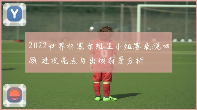 2022世界杯塞尔维亚小组赛表现回顾 进攻亮点与出线前景分析