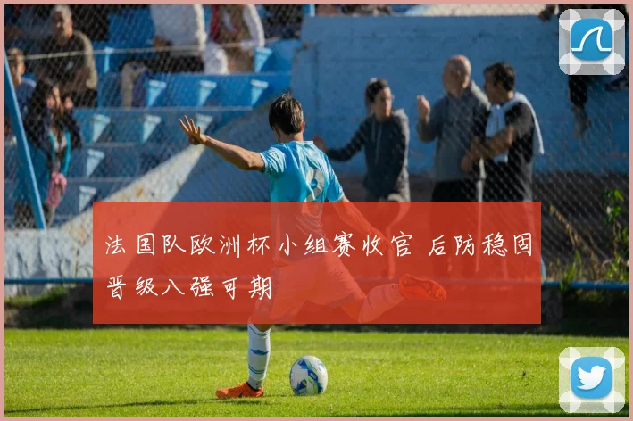 法国队欧洲杯小组赛收官 后防稳固晋级八强可期