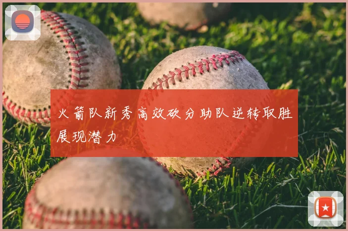 火箭队新秀高效砍分助队逆转取胜展现潜力