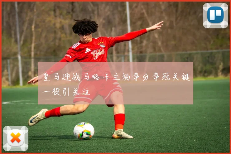皇马迎战马略卡主场争分争冠关键一役引关注