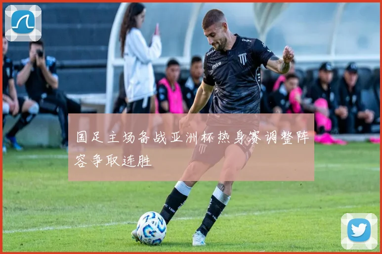 国足主场备战亚洲杯热身赛调整阵容争取连胜