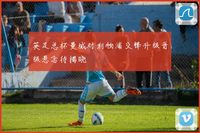 英足总杯曼城对利物浦交锋升级晋级悬念待揭晓