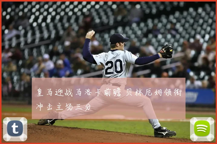 皇马迎战马洛卡前瞻 贝林厄姆领衔冲击主场三分