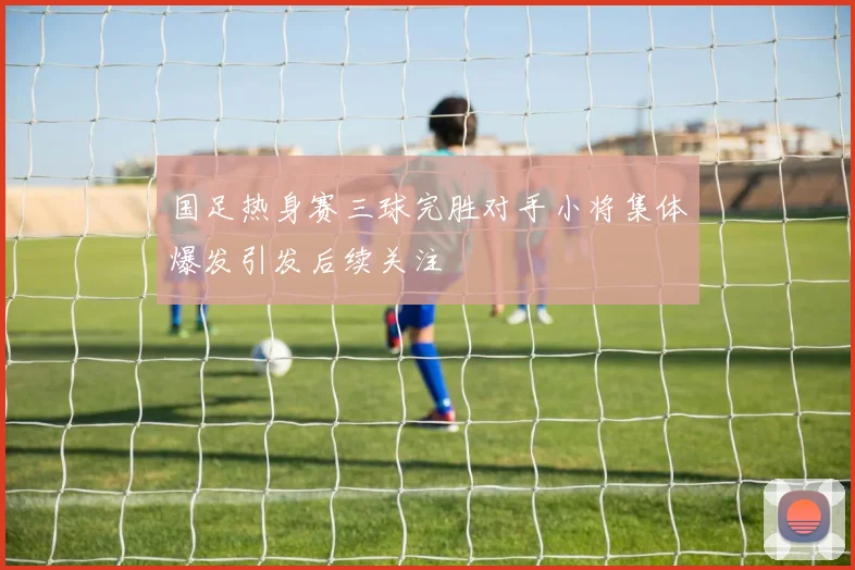 国足热身赛三球完胜对手小将集体爆发引发后续关注
